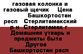 газовая колонка и газовый щечик  › Цена ­ 12 500 - Башкортостан респ., Стерлитамакский р-н, Стерлитамак г. Домашняя утварь и предметы быта » Другое   . Башкортостан респ.